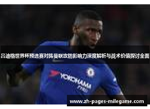 吕迪格世界杯预选赛对阵曼联攻防影响力深度解析与战术价值探讨全面