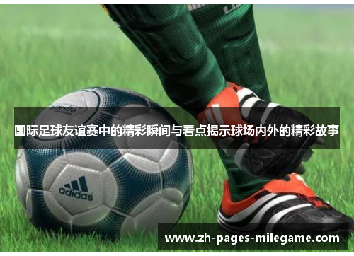 国际足球友谊赛中的精彩瞬间与看点揭示球场内外的精彩故事